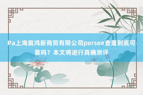 Pa上海宸鸿新商贸有限公司persee查重到底可靠吗？本文将进行真确测评